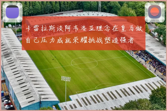 卡雷拉斯谈阿韦洛亚理念在皇马做自己压力成就荣耀挑战塑造强者